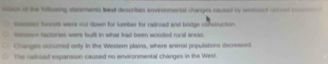 which of the follousng statements beat describes environmental changes caused by wesword re0oed conene
Western forests were cut down for lumber for raitroad and bridge construction.
wmssrn factories were built in what had been wooded rural areas .
Changes occurred only in the Western plains, where animal populations decreased
The railroad expansion caused no environmental changes in the West.