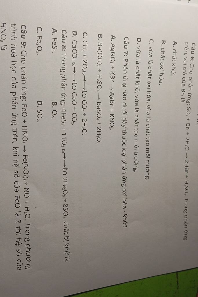 Cho phản ứng: SO_2+Br_2+2H_2Oto 2HBr+H_2SO, 
. Trong phản ứng
trên, vai trò của Br_2l_a
A. chất khử.
B. chất oxi hóa.
C. vừa là chất oxi hóa, vừa là chất tạo môi trường.
D. vừa là chất khử, vừa là chất tạo môi trường.
Câu 7: Phản ứng nào dưới đây thuộc loại phản ứng oxi hóa - khử?
A. AgNO_3+KBrto AgBr+KNO_3.
B. Ba(OH)_2+H_2SO_4to BaSO_4+2H_2O.
C. CH_4+2O_2t_0to to tOCO_2+2H_2O.
D. CaCO_3toto to tOCaO+CO_2. 
Câu 8: Trong phản ứng: 4FeS_2+11O_2t_0to to tO 2Fe_2O_3+8SO_2 , chất bị khử là
A. FeS_2. B. O_2.
C. Fe_2O_3. D. SO_2. 
Câu 9: Cho phản ứng: FeO+HNO_3to Fe(NO_3)_3+NO+H_2O. Trong phương
trình hoá học của phản ứng trên, khi hệ số của FeO là 3 thì hệ số của
HNO_3 là