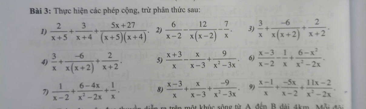 Thực hiện các phép cộng, trừ phân thức sau: 
1)  2/x+5 + 3/x+4 + (5x+27)/(x+5)(x+4) . 2)  6/x-2 - 12/x(x-2) - 7/x . 3)  3/x + (-6)/x(x+2) + 2/x+2 . 
4)  3/x + (-6)/x(x+2) + 2/x+2 .  (x+3)/x - x/x-3 + 9/x^2-3x . 6)  (x-3)/x-2 - 1/x + (6-x^2)/x^2-2x . 
5) 
7)  1/x-2 + (6-4x)/x^2-2x + 1/x . 
8)  (x-3)/x + x/x-3 + (-9)/x^2-3x . 9)  (x-1)/x + (-5x)/x-2 + (11x-2)/x^2-2x . 
a trên một khúc sông từ A đến B dài 4km, Mỗi đội