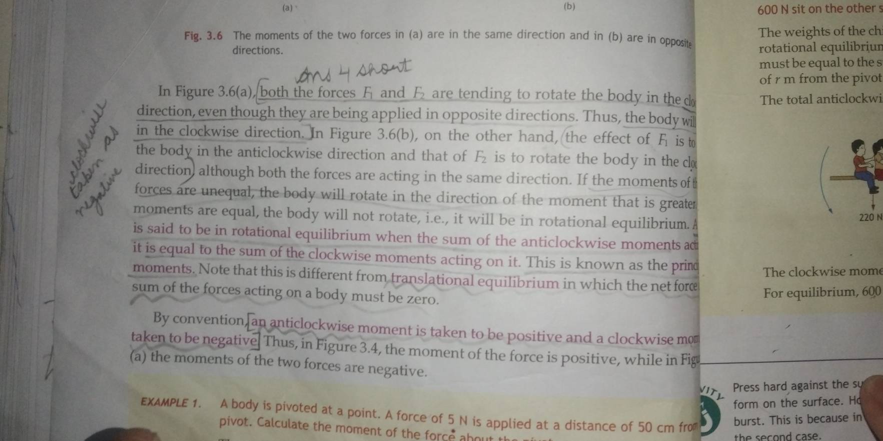 、 (b) 600 N sit on the other s 
Fig. 3.6 The moments of the two forces in (a) are in the same direction and in (b) are in opposite The weights of the ch 
directions. rotational equilibriun 
must be equal to the s 
of r m from the pivot 
In Figure 3.6(a), both the forces F and F are tending to rotate the body in the d
The total anticlockwi 
direction, even though they are being applied in opposite directions. Thus, the body wi 
in the clockwise direction. In Figure 3.6(b), on the other hand, the effect of F is t 
the body in the anticlockwise direction and that of F_2 is to rotate the body in the c
direction although both the forces are acting in the same direction. If the moments of t 
an forces are unequal, the body will rotate in the direction of the moment that is greater 
moments are equal, the body will not rotate, i.e., it will be in rotational equilibrium. A
N
is said to be in rotational equilibrium when the sum of the anticlockwise moments ac 
it is equal to the sum of the clockwise moments acting on it. This is known as the prind 
The clockwise mome 
moments. Note that this is different from translational equilibrium in which the net forc 
sum of the forces acting on a body must be zero. 
For equilibrium, 600
By convention, an anticlockwise moment is taken to be positive and a clockwise mo 
taken to be negative Thus, in Figure 3.4, the moment of the force is positive, while in Fig 
(a) the moments of the two forces are negative. 
Press hard against the su 
form on the surface. Ho 
EXAMPLE 1. A body is pivoted at a point. A force of 5 N is applied at a distance of 50 cm fro burst. This is because in 
pivot. Calculate the moment of the force ahou 
the second case.