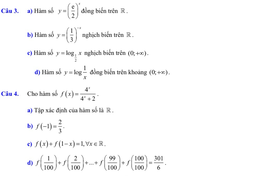 a) Hàm số y=( e/2 )^x đồng biến trên R.
b) Hàm số y=( 1/3 )^-x nghịch biến trên R.
c) Hàm số y=log _ 1/2 x nghịch biến trên (0;+∈fty ).
d) Hàm số y=log  1/x  đồng biến trên khoảng (0;+∈fty ). 
Câu 4. Cho hàm số f(x)= 4^x/4^x+2 .
a) Tập xác định của hàm số là R .
b) f(-1)= 2/3 .
c) f(x)+f(1-x)=1, forall x∈ R.
d) f( 1/100 )+f( 2/100 )+...+f( 99/100 )+f( 100/100 )= 301/6 .