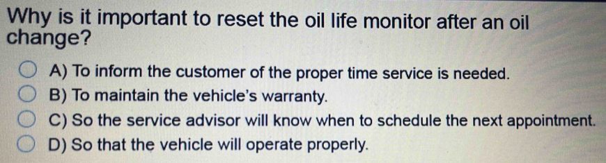 Why is it important to reset the oil life monitor after an oil
change?
A) To inform the customer of the proper time service is needed.
B) To maintain the vehicle's warranty.
C) So the service advisor will know when to schedule the next appointment.
D) So that the vehicle will operate properly.