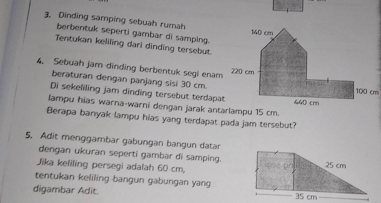 Dinding samping sebuah rumah 
berbentuk seperti gambar di samping. 
Tentukan keliling dari dinding tersebut. 
4. Sebuah jam dinding berbentuk segi enam 
beraturan dengan panjang sisi 30 cm. 
Di sekeliling jam dinding tersebut terdapat 
lampu hias warna-warni dengan jarak antarlampu 15 cm. 
Berapa banyak lampu hias yang terdapat pada jam tersebut? 
5. Adit menggambar gabungan bangun datar 
dengan ukuran seperti gambar di samping. 
Jika keliling persegi adalah 60 cm, 
tentukan keliling bangun gabungan yang 
digambar Adit.