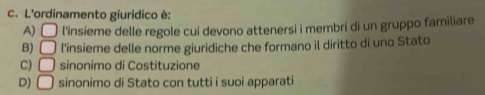 L'ordinamento giuridico è:
A) □ l'insieme delle regole cui devono attenersi i membri di un gruppo familiare
B) □ l'insieme delle norme giuridiche che formano il diritto di uno Stato
C) □ sinonimo di Costituzione
D) □ sinonimo di Stato con tutti i suoi apparati