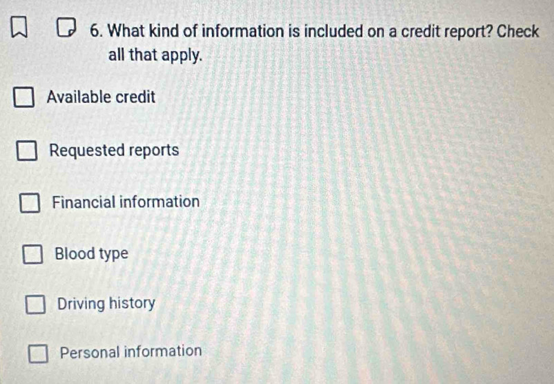 What kind of information is included on a credit report? Check
all that apply.
Available credit
Requested reports
Financial information
Blood type
Driving history
Personal information