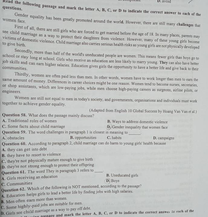 avoid
questions.
Read the following passage and mark the letter A, B, C, or D to indicate the correct answer to each of the
Gender equality has been greatly promoted around the world. However, there are still many challenges that
women face.
First of all, there are still girls who are forced to get married before the age of 18. In many places, parents may
see child marriage as a way to protect their daughters from violence. However, many of these young girls become
victims of dornestic violence. Child marriage also carries serious health risks as young girls are not physically developed
to give birth.
Secondly, more than half of the world's uneducated people are women. This means fewer girls than boys go to
school or stay long at school. Girls who receive an education are less likely to marry young. They can also have better
job skills and can earn higher salaries. Education gives girls the opportunity to have a better life and give back to their
communities.
Thirdly, women are often paid less than men. In other words, women have to work longer than men to earn the
same amount of money. Differences in career choices might be one reason. Women tend to become nurses, secretaries,
or shop assistants, which are low-paying jobs, while men choose high-paying careers as surgeons, airline pilots, or
engineers.
Women are still not equal to men in today's society, and governments, organisations and individuals must work
together to achieve gender equality.
(Adapted from English 10 Global Success by Hoang Van Van et al.)
Question 58. What does the passage mainly discuss?
A. Traditional roles of women B. Ways to address domestic violence
C. Some facts about child marriage D. Gender inequality that women face
Question 59. The word challenges in paragraph 1 is closest in meaning to _、.
A. obstacles B. opportunities C. habits D. campaigns
Question 60. According to paragraph 2, child marriage can do harm to young girls' health because
A. they can get into debt
B. they have to resort to violence
C. they're not physically mature enough to give birth
D. they're not strong enough to protect their offspring
Question 61. The word They in paragraph 3 refers to_
A. Girls receiving an education
B. Uneducated girls
D. Boys
C. Communities
Question 62. Which of the following is NOT mentioned, according to the passage?
A. Education helps girls to lead a better life by finding jobs with high salaries.
B. Men often earn more than women.
C. Some highly-paid jobs are suitable for men.
D. Girls see child marriage as a way to pay off debt.
n nassage and mark the letter A, B, C, or D to indicate the correct answer to each of the