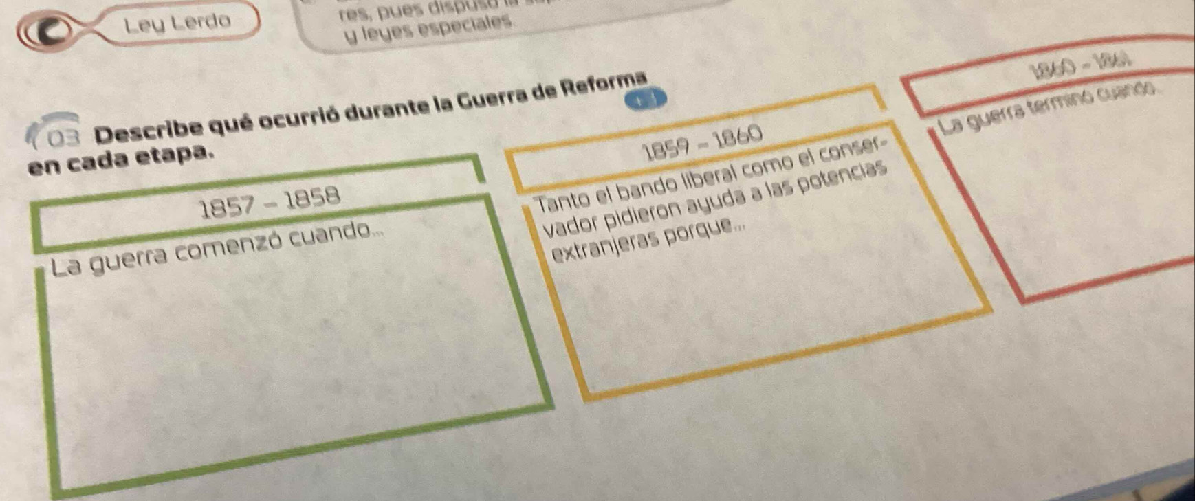 Ley Lerdo 
y leyes especiales.
1860-1860
03 Describe qué ocurrió durante la Guerra de Reforma 
Tanto el bando liberal como el conser La guerra terminó cuando 
en cada etapa.
1859-1860
1857-1858
vador pidieron ayuda a las potencias 
extranjeras porque... 
La guerra comenzó cuando...