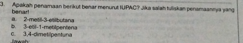 Apakah penamaan berikut benar menurut IUPAC? Jika salah tuliskan penamaannya yang
benar!
a. 2 -metil -3 -etilbutana
b. 3 -etil -1 -metilpentena
c. 3, 4 -dimetilpentuna