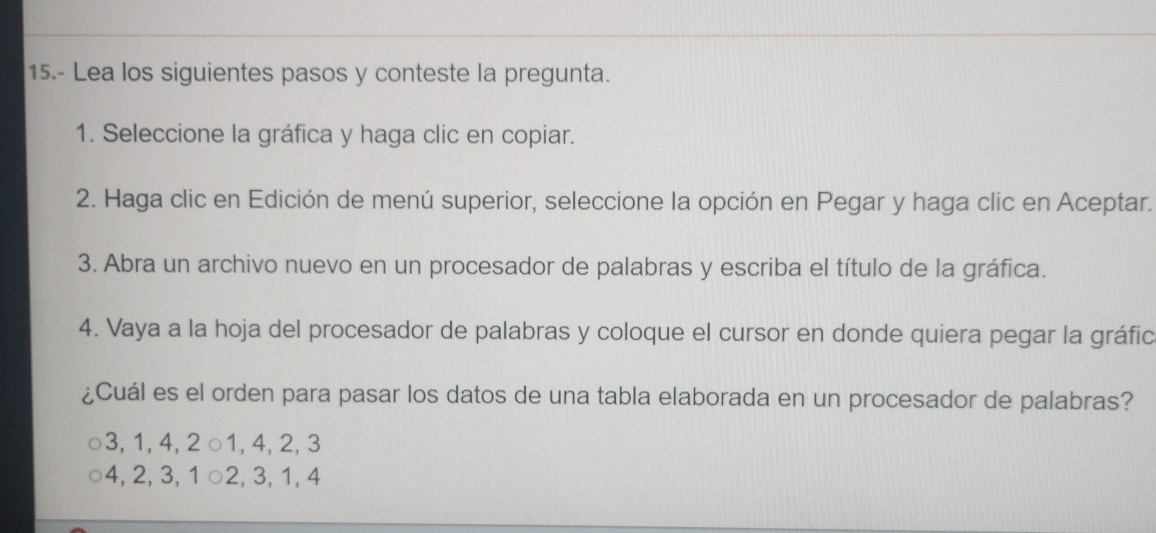 15.- Lea los siguientes pasos y conteste la pregunta.
1. Seleccione la gráfica y haga clic en copiar.
2. Haga clic en Edición de menú superior, seleccione la opción en Pegar y haga clic en Aceptar.
3. Abra un archivo nuevo en un procesador de palabras y escriba el título de la gráfica.
4. Vaya a la hoja del procesador de palabras y coloque el cursor en donde quiera pegar la gráfic
¿Cuál es el orden para pasar los datos de una tabla elaborada en un procesador de palabras?
3, 1, 4, 2 ○ 1, 4, 2, 3
4, 2, 3, 1 ○ 2, 3, 1, 4