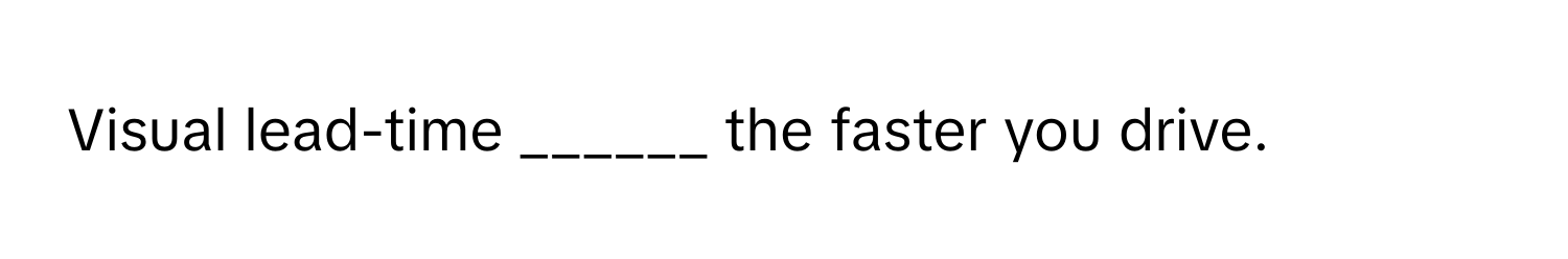 Visual lead-time ______ the faster you drive.