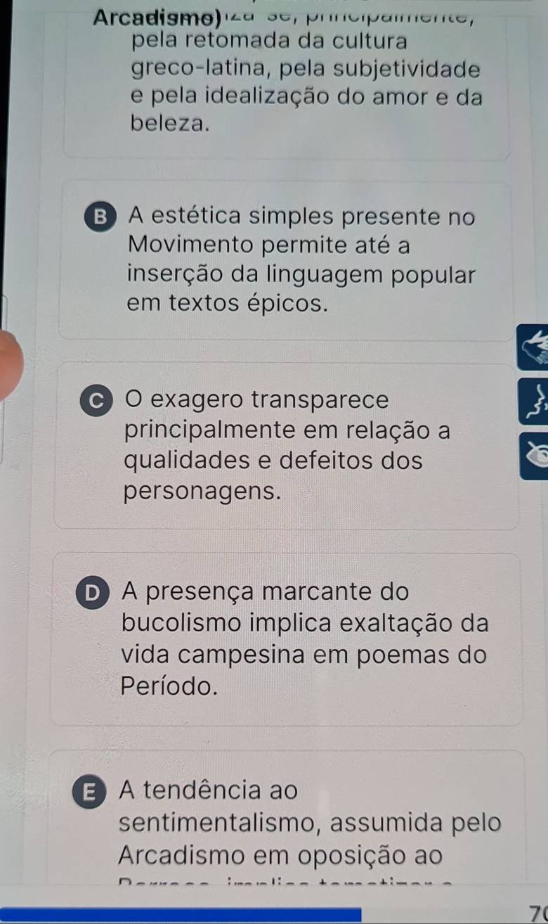 Arcadismo) za se, prncipalmente,
pela retomada da cultura
greco-latina, pela subjetividade
e pela idealização do amor e da
beleza.
B) A estética simples presente no
Movimento permite até a
inserção da linguagem popular
em textos épicos.
c) O exagero transparece
principalmente em relação a
qualidades e defeitos dos
personagens.
D A presença marcante do
bucolismo implica exaltação da
vida campesina em poemas do
Período.
E A tendência ao
sentimentalismo, assumida pelo
Arcadismo em oposição ao
7(