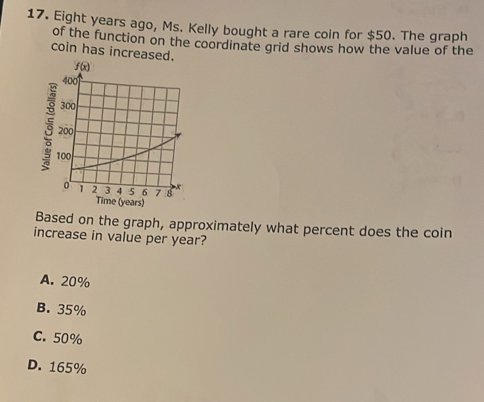 Eight years ago, Ms. Kelly bought a rare coin for $50. The graph
of the function on the coordinate grid shows how the value of the
coin has increase
Time (years)
Based on the graph, approximately what percent does the coin
increase in value per year?
A. 20%
B. 35%
C. 50%
D. 165%