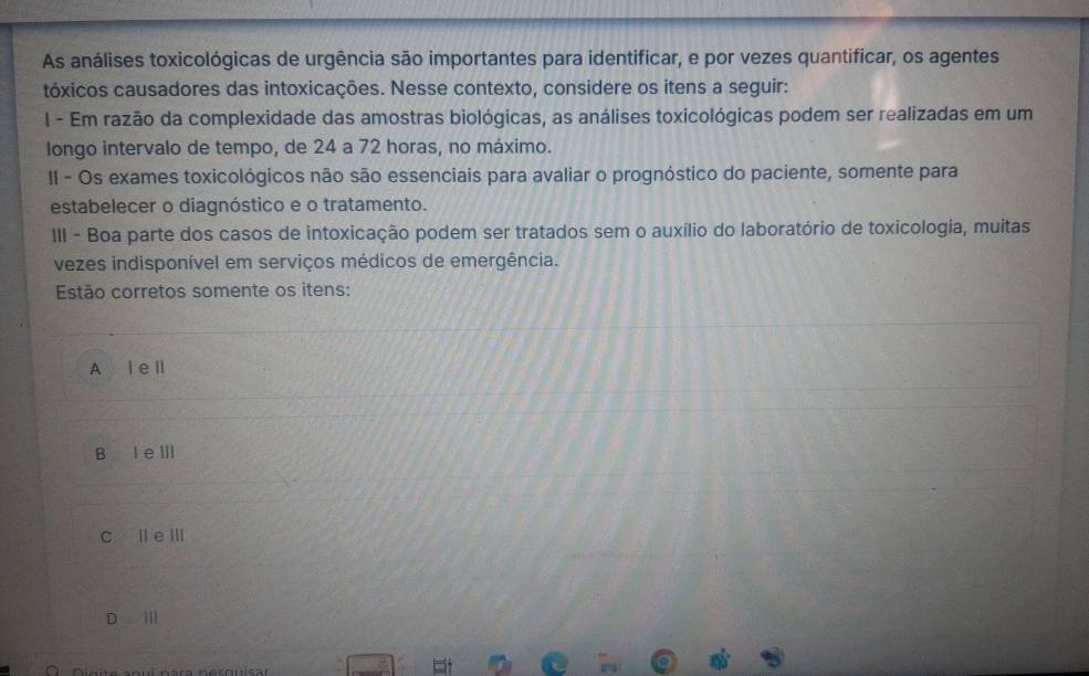 As análises toxicológicas de urgência são importantes para identificar, e por vezes quantificar, os agentes
tóxicos causadores das intoxicações. Nesse contexto, considere os itens a seguir:
I - Em razão da complexidade das amostras biológicas, as análises toxicológicas podem ser realizadas em um
longo intervalo de tempo, de 24 a 72 horas, no máximo.
II - Os exames toxicológicos não são essenciais para avaliar o prognóstico do paciente, somente para
estabelecer o diagnóstico e o tratamento.
III - Boa parte dos casos de intoxicação podem ser tratados sem o auxílio do laboratório de toxicologia, muitas
vezes indisponível em serviços médicos de emergência.
Estão corretos somente os itens:
A l e ll
B I eⅢ
c l eⅢ
D Ⅲ