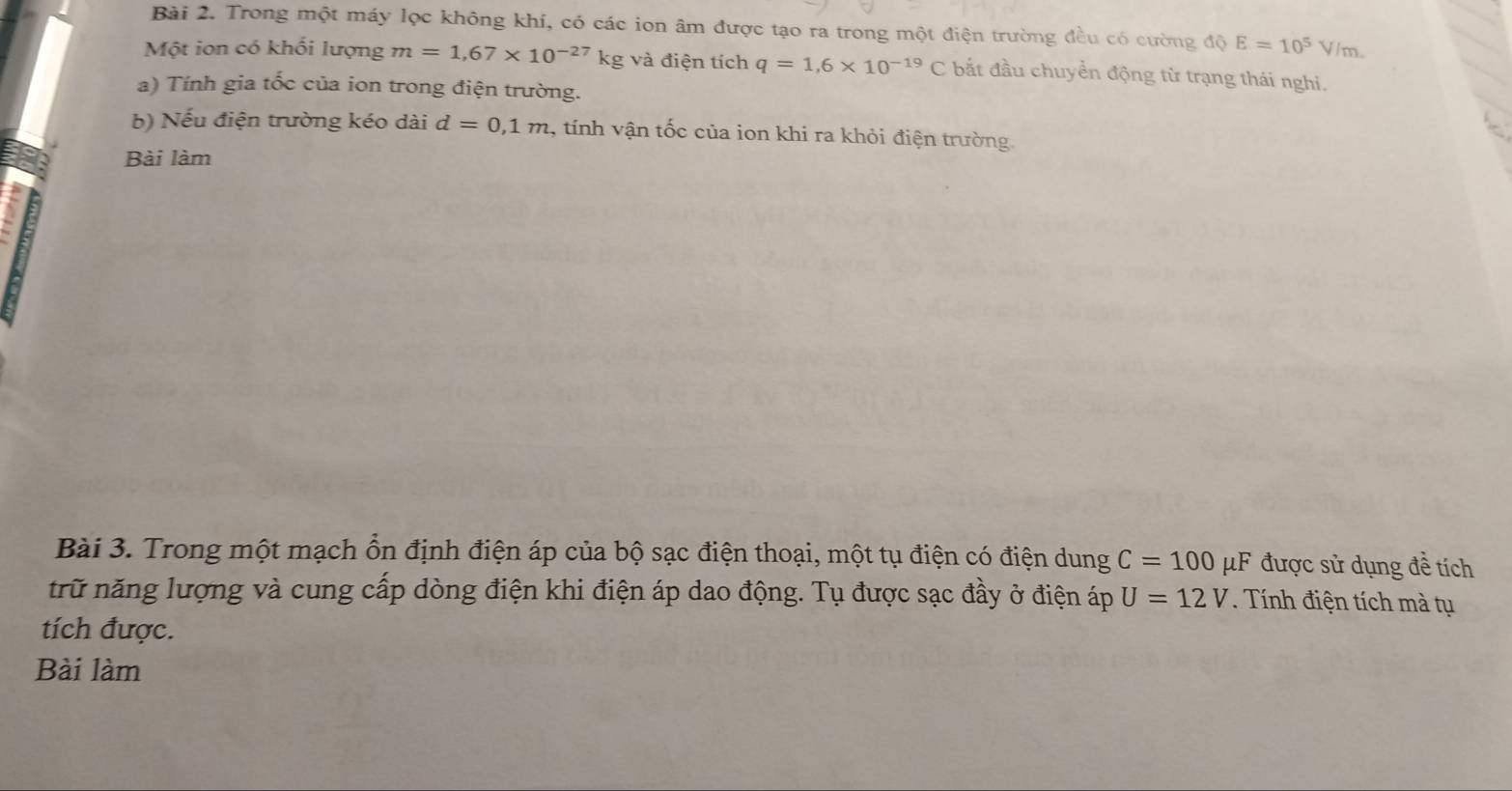 Trong một máy lọc không khí, có các ion âm được tạo ra trong một điện trường đều có cường độ E=10^5 V/m. 
Một ion có khối lượng m=1,67* 10^(-27)kg g và điện tích q=1,6* 10^(-19)C bắt đầu chuyển động từ trạng thái nghi. 
a) Tính gia tốc của ion trong điện trường. 
b) Nếu điện trường kéo dài d=0,1m , tính vận tốc của ion khi ra khỏi điện trường. 
Bài làm 
Bài 3. Trong một mạch ổn định điện áp của bộ sạc điện thoại, một tụ điện có điện dung C=100 μF được sử dụng đề tích 
trữ năng lượng và cung cấp dòng điện khi điện áp dao động. Tụ được sạc đầy ở điện áp U=12V. Tính điện tích mà tụ 
tích được. 
Bài làm