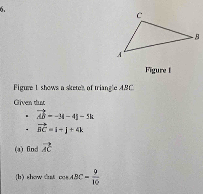 Figure 1 
Figure 1 shows a sketch of triangle ABC. 
Given that
vector AB=-3i-4j-5k
vector BC=i+j+4k
(a) find vector AC
(b) show that cos ABC= 9/10 