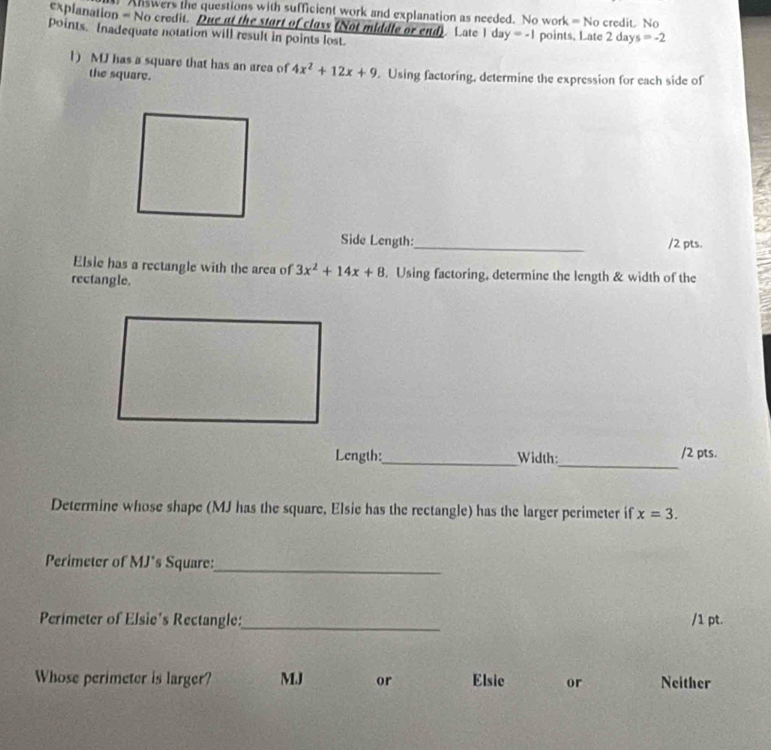 Answers the questions with sufficient work and explanation as needed. No work =N( 
explanation = No credit. Due at the start of class (Not middle or end). Late I da y=-1 credit. No
points. Inadequate notation will result in points lost. points. Late 2 day s=-2
1) M has a square that has an area of 4x^2+12x+9 Using factoring, determine the expression for each side of
the square.
Side Length:_ /2 pts.
Elsie has a rectangle with the area of 3x^2+14x+8. Using factoring, determine the length & width of the
rectangle.
_
Length:_ Width: /2 pts.
Determine whose shape (MJ has the square, Elsie has the rectangle) has the larger perimeter if x=3. 
Perimeter of MJ*s Square:_
Perimeter of Elsie's Rectangle:_ /1 pt.
Whose perimeter is larger? MJ or Elsic or Neither