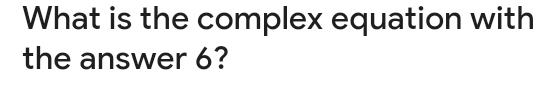 What is the complex equation with 
the answer 6?