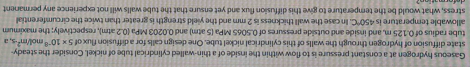 Gaseous hydrogen at a constant pressure is to flow within the inside of a thin-walled cylindrical tube of nickel. Consider the steady- 
state diffusion of hydrogen through the walls of this cylindrical nickel tube. One design calls for a diffusion flux of 5* 10^(-8)mol/m^2· s ,a 
tube radius of 0.125 m, and inside and outside pressures of 0.5065 MPa (5 atm) and 0.0203 MPa (0.2 atm), respectively; the maximum 
allowable temperature is 450°C. In case the wall thickness is 2 mm and the yield strength is greater than twice the circumferential 
stress, what would be the temperature to give this diffusion flux and yet ensure that the tube walls will not experience any permanent