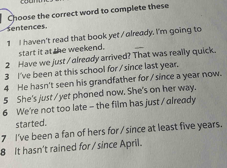 coun 
Choose the correct word to complete these 
sentences. 
1 I haven’t read that book yet / already. I'm going to 
start it at the weekend. 
2 Have we just / already arrived? That was really quick. 
3 I've been at this school for / since last year. 
4 He hasn’t seen his grandfather for / since a year now. 
5 She’s just / yet phoned now. She’s on her way. 
6 We're not too late - the film has just / already 
started. 
7 I've been a fan of hers for / since at least five years. 
8 It hasn’t rained for / since April.