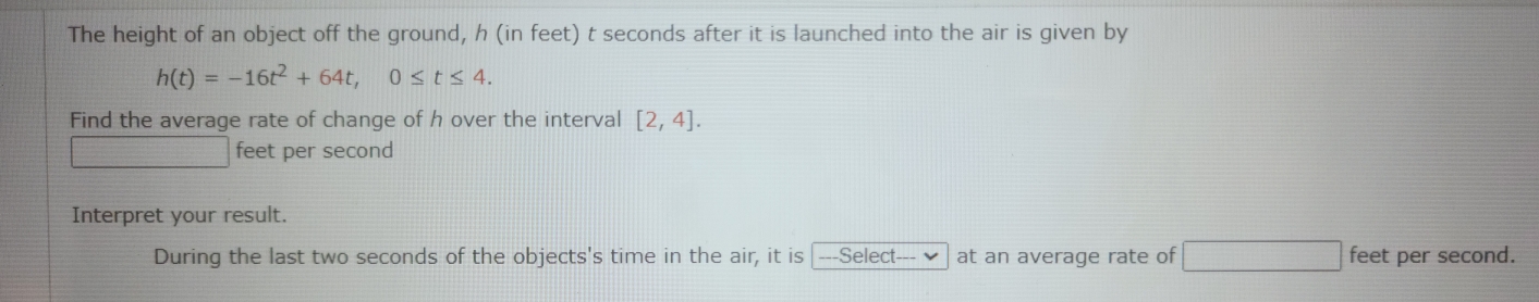 The height of an object off the ground, h (in feet) t seconds after it is launched into the air is given by
h(t)=-16t^2+64t, 0≤ t≤ 4. 
Find the average rate of change of h over the interval [2,4].
_ 1136 feet per second
Interpret your result. 
During the last two seconds of the objects's time in the air, it is ---Select--- at an average rate of □ feet per second.