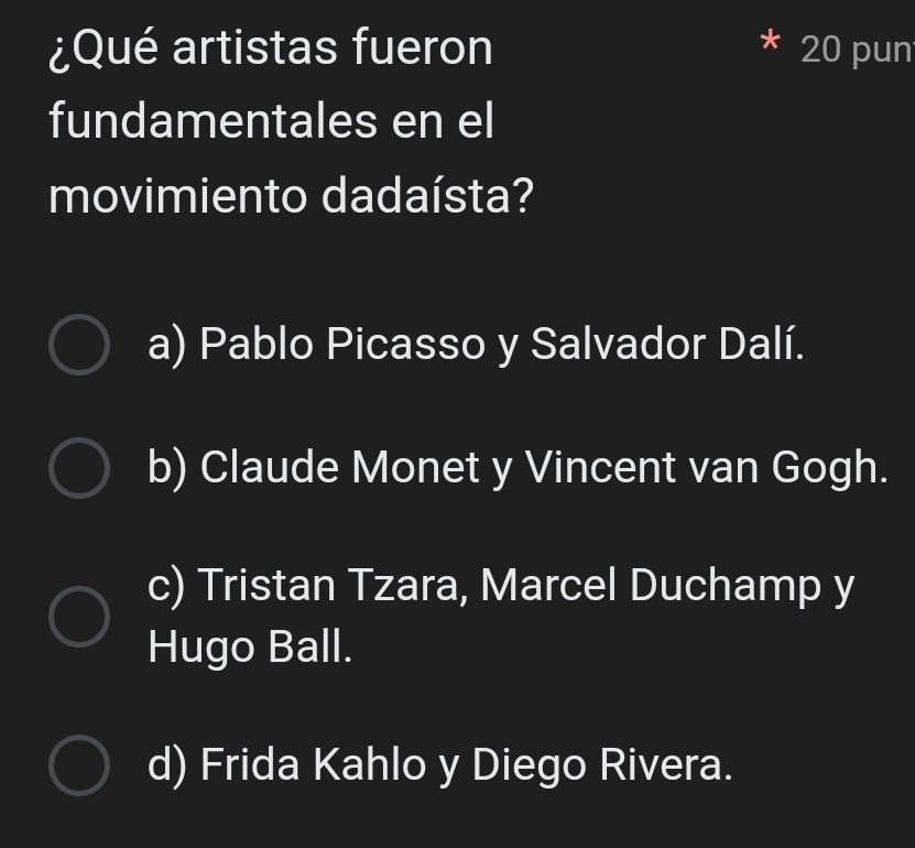 ¿Qué artistas fueron 20 pun
fundamentales en el
movimiento dadaísta?
a) Pablo Picasso y Salvador Dalí.
b) Claude Monet y Vincent van Gogh.
c) Tristan Tzara, Marcel Duchamp y
Hugo Ball.
d) Frida Kahlo y Diego Rivera.