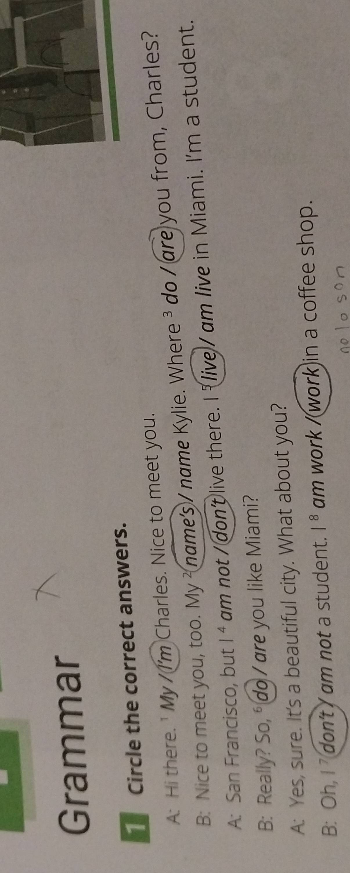 Grammar 
Circle the correct answers. 
A: Hi there. ' My / I'm Charles. Nice to meet you. 
B: Nice to meet you, too. My ² name's / name Kylie. Where ³ do / are you from, Charles? 
A: San Francisco, but 1^4 am not / don't live there. I 1^7 don't / am not a student. 1^8 am work /(work)in a coffee shop.