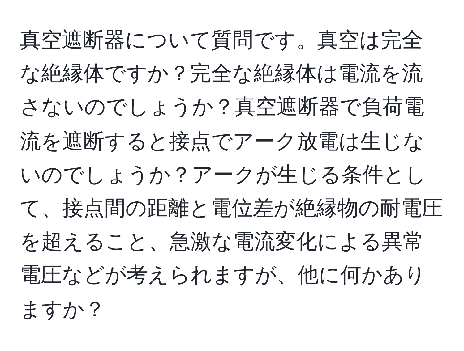 真空遮断器について質問です。真空は完全な絶縁体ですか？完全な絶縁体は電流を流さないのでしょうか？真空遮断器で負荷電流を遮断すると接点でアーク放電は生じないのでしょうか？アークが生じる条件として、接点間の距離と電位差が絶縁物の耐電圧を超えること、急激な電流変化による異常電圧などが考えられますが、他に何かありますか？