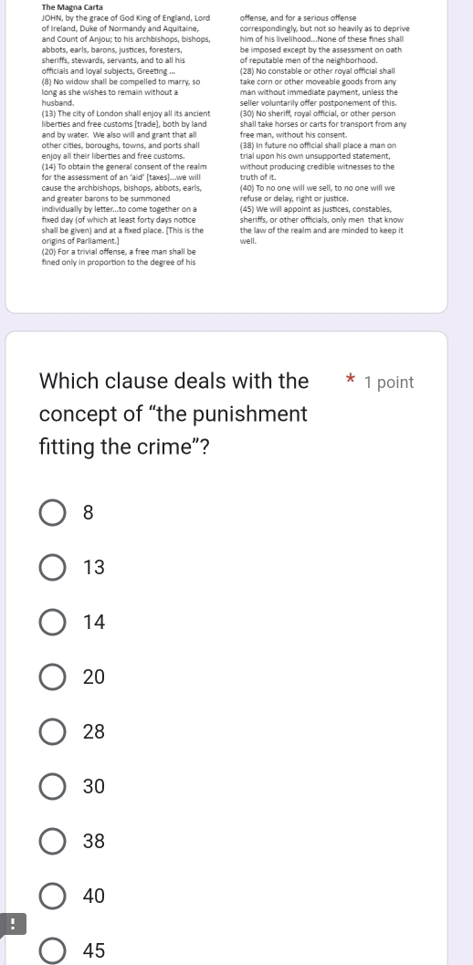 The Magna Carta 
JOHN, by the grace of God King of England, Lord offense, and for a serious offense 
of Ireland, Duke of Normandy and Aquitaine, correspondingly, but not so heavily as to deprive 
and Count of Anjou; to his archbishops, bishops, him of his livelihood...None of these fines shall 
abbots, earls, barons, justices, foresters, be imposed except by the assessment on oath 
sheriffs, stewards, servants, and to all his of reputable men of the neighborhood. 
officials and loyal subjects, Greeting ... (28) No constable or other royal official shall 
(8) No widow shall be compelled to marry, so take corn or other moveable goods from an y 
long as she wishes to remain without a man without immediate payment, unless the 
husband. seller voluntarily offer postponement of this. 
(13) The city of London shall enjoy all its ancient (30) No sheriff, roval official, or other person 
liberties and free customs [trade], both by land shall take horses or carts for transport from am 
and by water. We also will and grant that all free man, without his consent. 
other cities, boroughs, towns, and ports shall (38) In future no official shall place a man on 
enjoy all their liberties and free customs. trial upon his own unsupported statement, 
(14) To obtain the general consent of the realm without producing credible witnesses to the 
for the assessment of an ‘aid’ (taxes)...we will truth of it. 
(40) To no one will we sell, to no one will we 
and greater barons to be summoned refuse or delay, right or justice. 
individually by letter...to come together on a (45) We will appoint as justices, constables, 
fixed day (of which at least forty days notice sheriffs, or other officials, only men that know 
shall be given) and at a fixed place. (This is the the law of the realm and are minded to keep it 
origins of Parliament.] 
(20) For a trivial offense, a free man shall be well. 
fined only in proportion to the degree of his 
Which clause deals with the * 1 point 
concept of “the punishment 
fitting the crime”?
8
13
14
20
28
30
38
40!
45