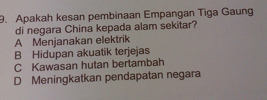 Apakah kesan pembinaan Empangan Tiga Gaung
di negara China kepada alam sekitar?
A Menjanakan elektrik
B Hidupan akuatik terjejas
C Kawasan hutan bertambah
D Meningkatkan pendapatan negara