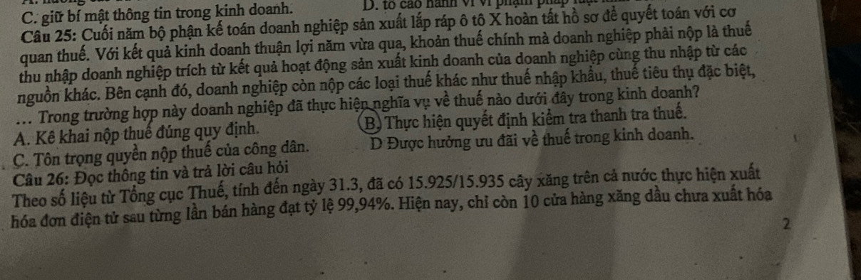 C. giữ bí mật thông tin trong kinh doanh. D. to cao nanh vi vi phạm pháp 
Câu 25: Cuối năm bộ phận kế toán doanh nghiệp sản xuất lắp ráp ô tô X hoàn tất hồ sơ để quyết toán với cơ
quan thuế. Với kết quả kinh doanh thuận lợi năm vừa qua, khoản thuế chính mà doanh nghiệp phải nộp là thuế
thu nhập doanh nghiệp trích từ kết quả hoạt động sản xuất kinh doanh của doanh nghiệp cùng thu nhập từ các
nguồn khác. Bên cạnh đó, doanh nghiệp còn nộp các loại thuế khác như thuế nhập khẩu, thuế tiêu thụ đặc biệt,
M. Trong trường hợp này doanh nghiệp đã thực hiện nghĩa vụ về thuế nào dưới đây trong kinh doanh?
A. Kê khai nộp thuế đúng quy định. B) Thực hiện quyết định kiểm tra thanh tra thuế.
C. Tôn trọng quyền nộp thuế của công dân. D Được hưởng ưu đãi về thuế trong kinh doanh.
Câu 26: Đọc thông tin và trả lời câu hỏi
Theo số liệu từ Tổng cục Thuế, tính đến ngày 31.3, đã có 15.925/15. 935 cây xăng trên cả nước thực hiện xuất
hóa đơn điện tử sau từng lần bán hàng đạt tỷ lệ 99, 94%. Hiện nay, chỉ còn 10 cửa hàng xăng dầu chưa xuất hóa
2