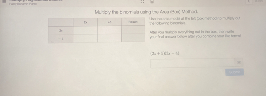 8 01 22 
Hailey Benjamin-Plante 
Multiply the binomials using the Area (Box) Method. 
se the area model at the left (box method) to multiply out 
he following binomials. 
fter you multiply everything out in the box, then write 
our final answer below after you combine your like terms!
(2x+5)(3x-4)
Submit