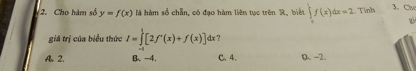 Cho hàm số y=f(x) là hàm số chẵn, có đạo hàm liên tục trên R, biết ∈tlimits _0^1f(x)dx=2. Tính
3. Cho
gi
giá trị của biểu thức I=∈tlimits _(-1)^1[2f'(x)+f(x)]dx ?
A. 2. B. -4. C. 4. D. -2.