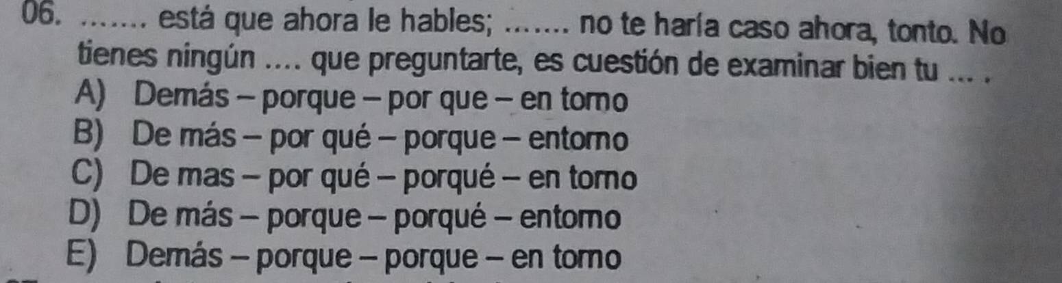 ....... está que ahora le hables; ....... no te haría caso ahora, tonto. No
tienes ningún .... que preguntarte, es cuestión de examinar bien tu ... .
A) Demás - porque - por que - en tomo
B) De más - por qué - porque - entorno
C) De mas - por qué - porqué - en tomo
D) De más - porque - porqué - entomo
E) Demás - porque - porque - en tomo