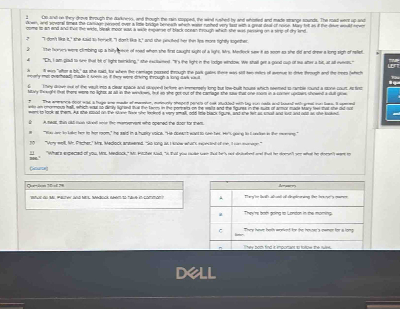 On and on they drove through the darkness, and though the rain stopped, the wind rushed by and whistled and made strange sounds. The road went up and
down, and several times the carrage passed over a little bridge beneath which water rushed very fast with a great deal of noise. Mary felt as if the drive would never
come to an end and that the wide, bleak moor was a wide expanse of black ocean through which she was passing on a strip of dry land.
2 "I don't like it," she said to herself. "I don't like it," and she pinched her thin lips more tightly together.
3 The horses were climbing up a hilly giece of road when she first caught sight of a light. Mrs. Medlock saw it as soon as she did and drew a long sigh of relief.
4 "Eh, I am glad to see that bt o' light twinkling," she exclaimed. "It's the light in the lodge window. We shall get a good cup of tea after a bit, at all events." LBF1 TWE
5 itt was "after a bit," as she said, for when the carriage passed through the park gates there was still two miles of averue to drive through and the trees (which
nearly met overhead) made it seem as if they were driving through a long dark vault.
9
6 They drove out of the vault into a clear space and stopped before an immensely long but low-bult house which seemed to ramble round a stone court. At first
Mary thought that there were no lights at all in the windows, but as she got out of the carriage she saw that one room in a comer upstairs showed a dull glow
7 The entrance door was a huge one made of massive, curiously shaped panels of oak studded with big iron nails and bound with great iron bars. It opened
into an enormous hall, which was so dimly lighted that the faces in the portraits on the walls and the figures in the suits of armor made Mary feel that she did not
want to look at them. As she stood on the stone floor she looked a very small, odd little black figure, and she felt as small and lost and odd as she looked. and
B A neat, thin old man stood near the manservant who opened the door for them.
9 "You are to take her to her room," he said in a husky voice. "He doesn't want to see her. He's going to London in the morning."
20 "Very well, Mr. Pitcher," Mrs. Medlock answered. "So long as I know what's expected of me, I can manage."
11 "What's expected of you, Mrs. Medlock," Mr. Pirtcher said, "Is that you make sure that he's not disturbed and that he doesn't see what he doesn't want to
see."
(Sturce)
Question 10 of 26 
What do Mr. Pitcher and Mrs. Medlock seem to have in common? 
Dell