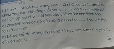 48 m
Nền nhà một lớp học dạng hình chữ nhật có chiều dài 9 m, 
chiều rộng 8 m. Biết rằng mỗi học sinh cần có đủ 2m^2 diện tích 
để học tập, vui chơi, Viết tiếp vào chỗ chấm cho thích hợp: 
tập và vui chơi. a) Diện tích lớp học đó đủ không gian cho _ học sinh học 
b) Để có thể đủ không gian cho 10 học sinh nữa thì diện tích . 
của lớp học là 
_
45