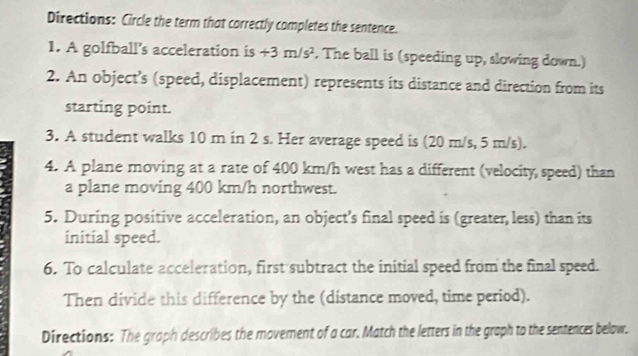 Directions: Circle the term that correctly completes the sentence. 
1. A golfball’s acceleration is +3m/s^2. The ball is (speeding up, slowing down.) 
2. An object’s (speed, displacement) represents its distance and direction from its 
starting point. 
3. A student walks 10 m in 2 s. Her average speed is (20 m/s, 5 m/s). 
4. A plane moving at a rate of 400 km/h west has a different (velocity speed) than 
a plane moving 400 km/h northwest. 
5. During positive acceleration, an object’s final speed is (greater, less) than its 
initial speed. 
6. To calculate acceleration, first subtract the initial speed from the final speed. 
Then divide this difference by the (distance moved, time period). 
Directions: The graph describes the movement of a car. Match the letters in the graph to the sentences below.