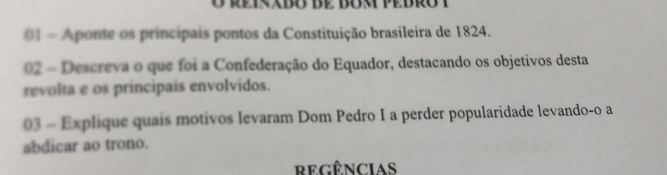 01 = Aponte os principais pontos da Constituição brasileira de 1824. 
02 - Descreva o que foi a Confederação do Equador, destacando os objetivos desta 
revolta e os principais envolvidos. 
03 - Explique quais motivos levaram Dom Pedro I a perder popularidade levando-o a 
abdicar ao trono. 
regências