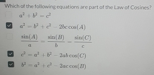 Which of the following equations are part of the Law of Cosines?
a^2+b^2=c^2
a^2=b^2+c^2-2bccos (A)
 sin (A)/a = sin (B)/b = sin (C)/c 
c^2=a^2+b^2-2abcos (C)
V b^2=a^2+c^2-2accos (B)