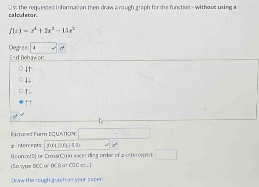 List the requested information then draw a rough graph for the function - without using a
calculator.
f(x)=x^4+2x^3-15x^2
Degree: 4 sigma^4
End Behavior:
4↑
4
↑↓
↑↑
0^4
Factored Form EQUATION:
x-intercepts: (0,0),(3,0), (-5,0)
sigma^4
Bounce(B) or Cross(C) (in ascending order of x-intercepts):
(So type BCC or BCB or CBC or...)
Draw the rough graph on your paper.