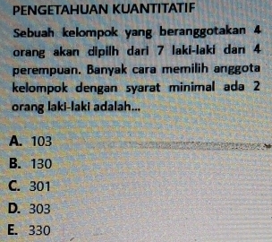 PENGETAHUAN KUANTITATIF
Sebuah kelompok yang beranggotakan 4
orang akan dipilh dari 7 laki-laki dan 4
perempuan. Banyak cara memilih anggota
kelompok dengan syarat minimal ada 2
orang laki-laki adalah...
A. 103
B. 130
C. 301
D. 303
E. 330