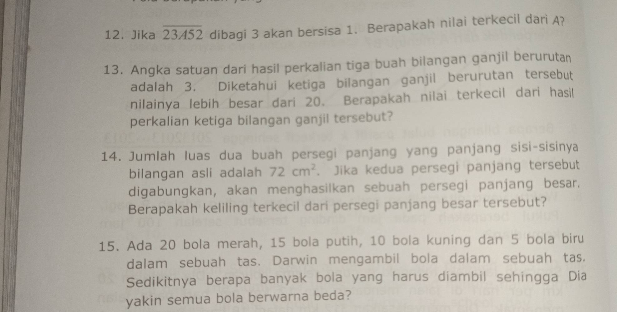 Jika overline 23A52 dibagi 3 akan bersisa 1. Berapakah nilai terkecil dari A? 
13. Angka satuan dari hasil perkalian tiga buah bilangan ganjil berurutan 
adalah 3. Diketahui ketiga bilangan ganjil berurutan tersebut 
nilainya lebih besar dari 20. Berapakah nilai terkecil dari hasil 
perkalian ketiga bilangan ganjil tersebut? 
14. Jumlah luas dua buah persegi panjang yang panjang sisi-sisinya 
bilangan asli adalah 72cm^2. Jika kedua persegi panjang tersebut 
digabungkan, akan menghasilkan sebuah persegi panjang besar. 
Berapakah keliling terkecil dari persegi panjang besar tersebut? 
15. Ada 20 bola merah, 15 bola putih, 10 bola kuning dan 5 bola biru 
dalam sebuah tas. Darwin mengambil bola dalam sebuah tas, 
Sedikitnya berapa banyak bola yang harus diambil sehingga Dia 
yakin semua bola berwarna beda?