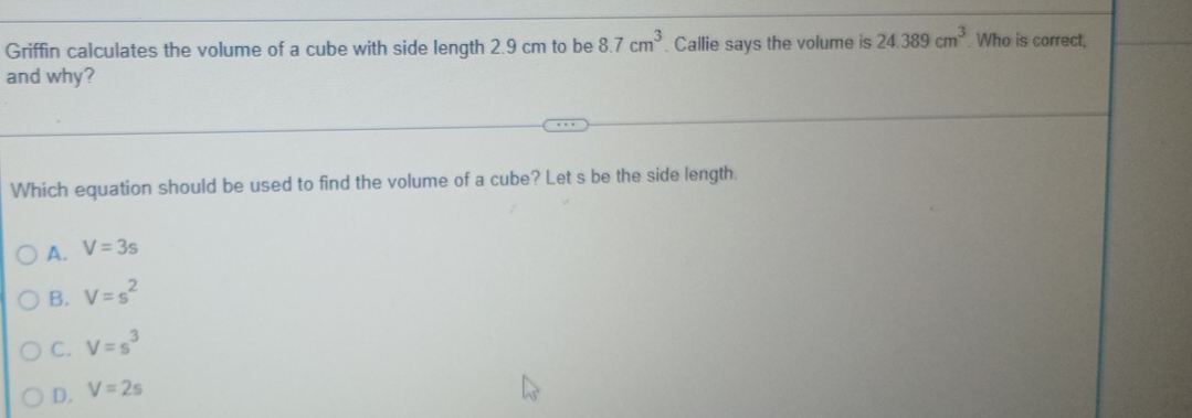 Griffin calculates the volume of a cube with side length 2.9 cm to be 8.7cm^3. Callie says the volume is 24.389cm^3. Who is correct,
and why?
Which equation should be used to find the volume of a cube? Let s be the side length.
A. V=3s
B. V=s^2
C. V=s^3
D. V=2s