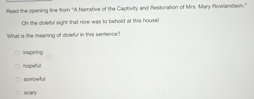 Read the opening line from “A Narrative of the Captivity and Restoration of Mrs. Mary Rowlandson.”
Oh the doleful sight that now was to behold at this house!
What is the meaning of doleful in this sentence?
inspiring
hopeful
sorrowful
scary