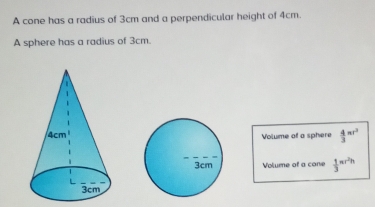 A cone has a radius of 3cm and a perpendicular height of 4cm. 
A sphere has a radius of 3cm. 
Volume of a sphere  4/3 π r^2
Volume of a cone  1/3 π r^2h