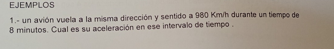 EJEMPLOS 
1.- un avión vuela a la misma dirección y sentido a 980 Km/h durante un tiempo de
8 minutos. Cual es su aceleración en ese intervalo de tiempo .