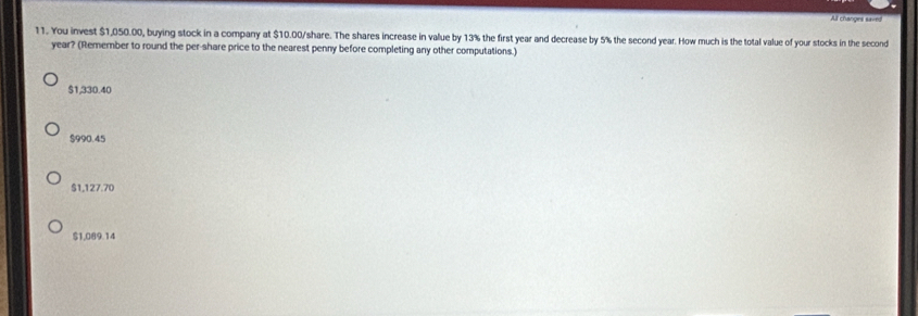 All changes saved
11. You invest $1,050.00, buying stock in a company at $10.00 /share. The shares increase in value by 13% the first year and decrease by 5% the second year. How much is the total value of your stocks in the second
year? (Remember to round the per-share price to the nearest penny before completing any other computations.)
$1,330.40
$990.45
$1,127.70
$1,089.14