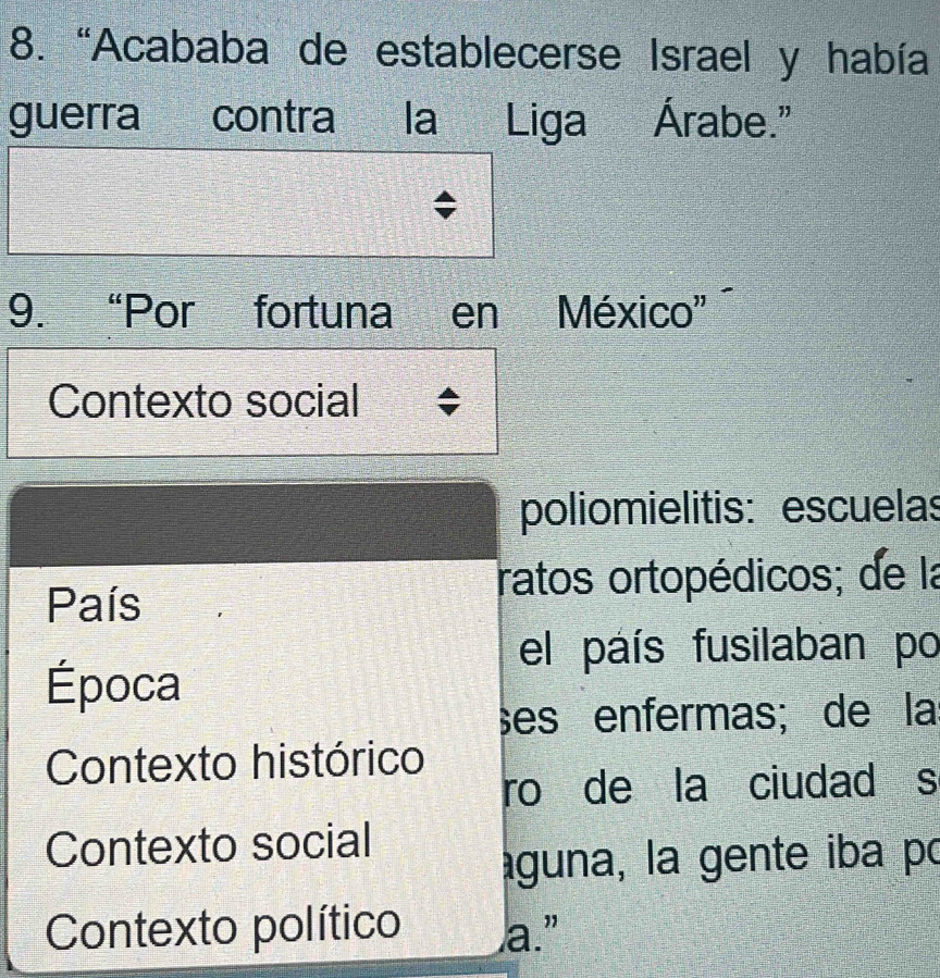 “Acababa de establecerse Israel y había 
guerra a contra la Liga Árabe." 
9. “Por fortuna en a México'' 
Contexto social 
poliomielitis: escuelas 
País 
ratos ortopédicos; de la 
el país fusilaban po 
Época 
ses enfermas; de la 
Contexto histórico 
ro de la ciudad s 
Contexto social 
aguna, la gente iba po 
Contexto político a.”