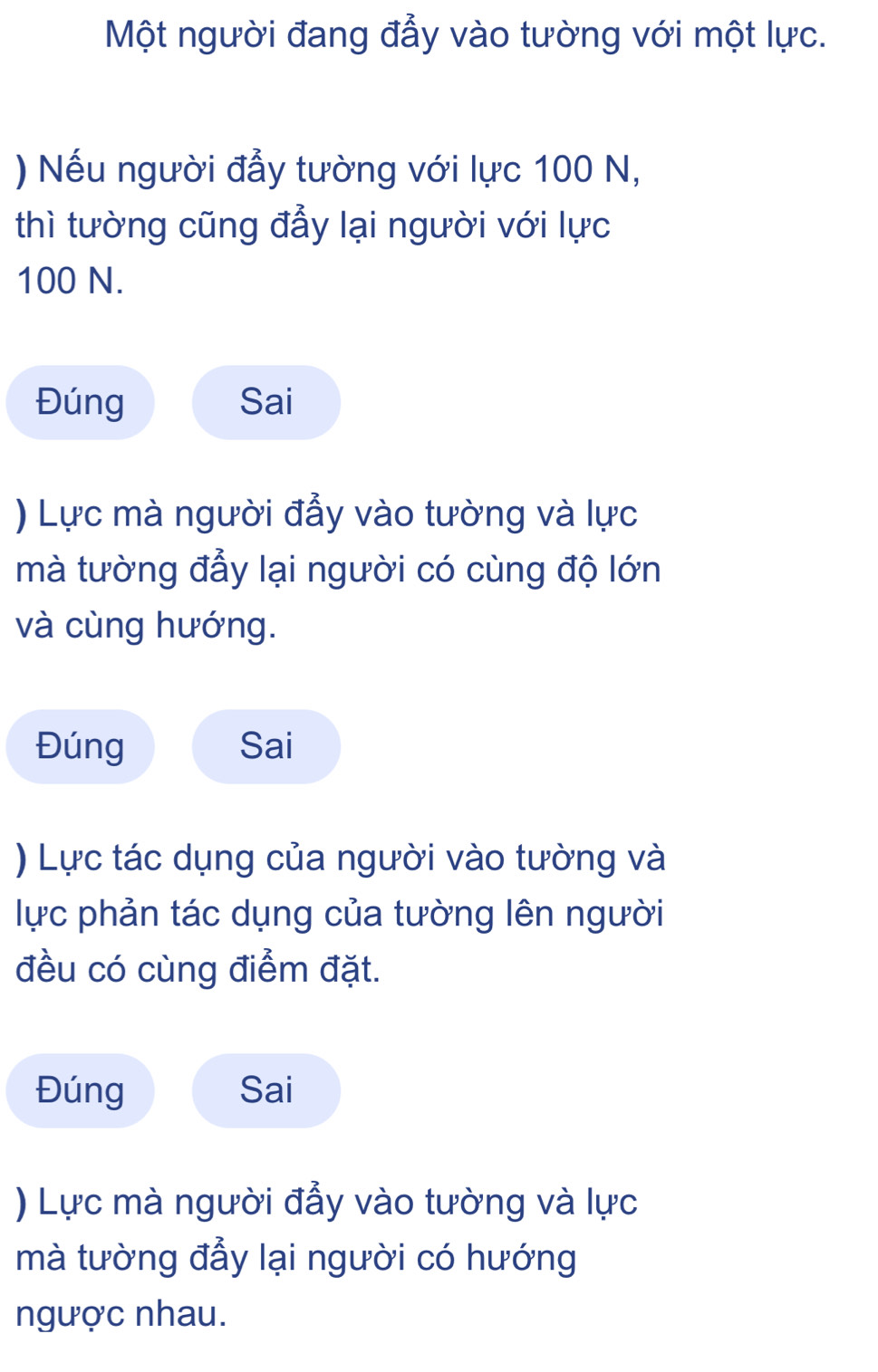 Một người đang đẩy vào tường với một lực.
) Nếu người đẫy tường với lực 100 N,
thì tường cũng đẩy lại người với lực
100 N.
Đúng Sai
) Lực mà người đẫy vào tường và lực
mà tường đẩy lại người có cùng độ lớn
và cùng hướng.
Đúng Sai
) Lực tác dụng của người vào tường và
lực phản tác dụng của tường lên người
đều có cùng điểm đặt.
Đúng Sai
) Lực mà người đẫy vào tường và lực
mà tường đẩy lại người có hướng
ngược nhau.