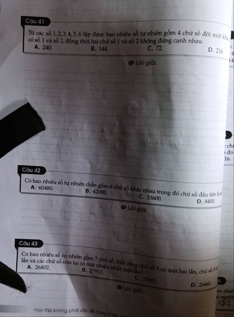 Từ các số 1, 2, 3, 4, 5, 6 lập được bao nhiêu số tự nhiên gồm 4 chữ số đôi một kháo
có số 1 và số 2, đồng thời hai chữ số 1 và số 2 không đứng cạnh nhau.
A. 240. B. 144. C. 72.
)
D. 216. 4
Lời giải.
14
_
_
_
_
_
_
_
_
_
_
_
_
_
_
_
_
: ch
_
) đó
16.
Câu 42
Có bao nhiêu số tự nhiên chẵn gồm 6 chữ số khác nhau trong đó chữ số đầu tiên là s__
A. 60480. B. 42000. C. 33600.
D. 8400.
_
_
_Lời giải.
_
_
_
_
Câu 43
Có bao nhiêu số tự nhiên gồm 7 chữ số, biết rằng chữ số 2 có mặt hai lần, chữ số 30 ___
lần và các chữ số còn lại có mặt nhiều nhất một lăn? A. 26802.
B. 27912. C. 27901
D. 26460 6
_
lời giải
ao nhiê
l người
_
_ C_8^2C_6^3
Học tập không phải vấn đề năng khiều
_