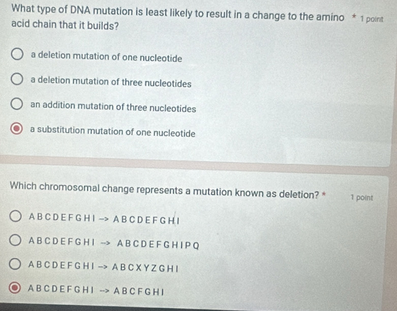 What type of DNA mutation is least likely to result in a change to the amino * 1 point
acid chain that it builds?
a deletion mutation of one nucleotide
a deletion mutation of three nucleotides
an addition mutation of three nucleotides
a substitution mutation of one nucleotide
Which chromosomal change represents a mutation known as deletion? * 1 point
A B C D E F G H I -> A B C D E F G H I
A B C D E F G H I --> A B C D E F G H I P Q
A B C D E F G H I -> A B C X Y Z G H I
A B C D E F G H I --> A B C F G H I